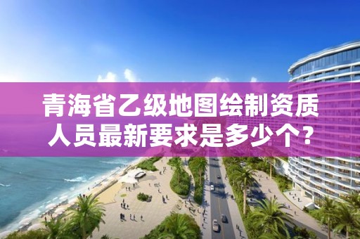 青海省乙级地图绘制资质人员最新要求是多少个？