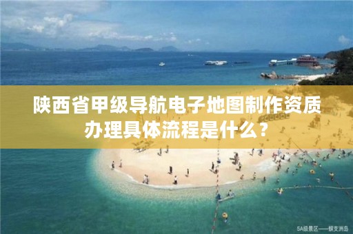陕西省甲级导航电子地图制作资质办理具体流程是什么?