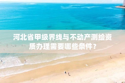 河北省甲级界线与不动产测绘资质办理需要哪些条件？