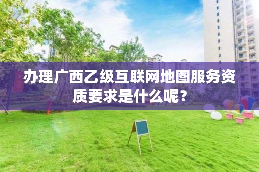 办理广西乙级互联网地图服务资质要求是什么呢？