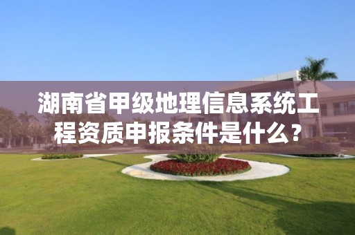 湖南省甲级地理信息系统工程资质申报条件是什么?
