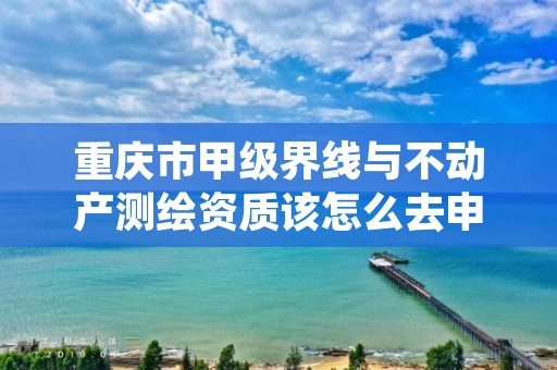 重庆市甲级界线与不动产测绘资质该怎么去申请?