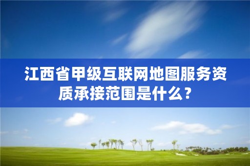 江西省甲级互联网地图服务资质承接范围是什么?