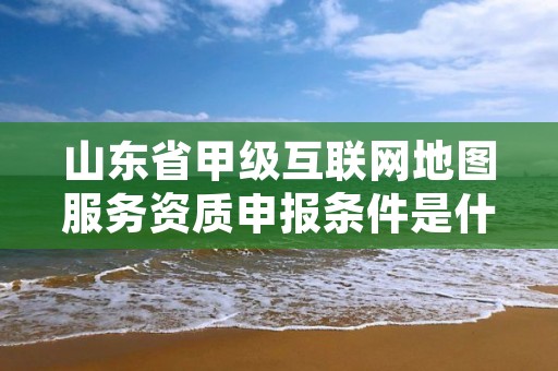 山东省甲级互联网地图服务资质申报条件是什么?