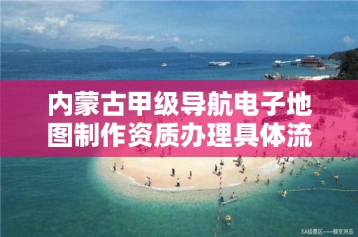 内蒙古甲级导航电子地图制作资质办理具体流程是什么？