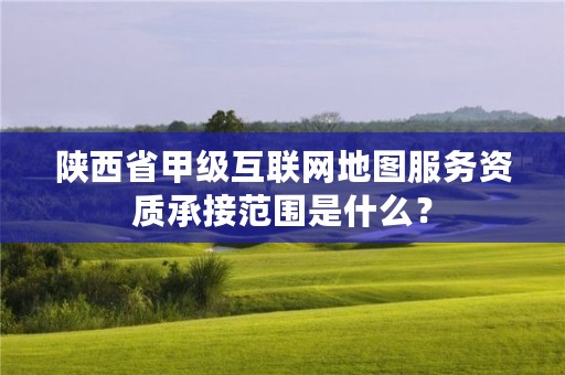 陕西省甲级互联网地图服务资质承接范围是什么？