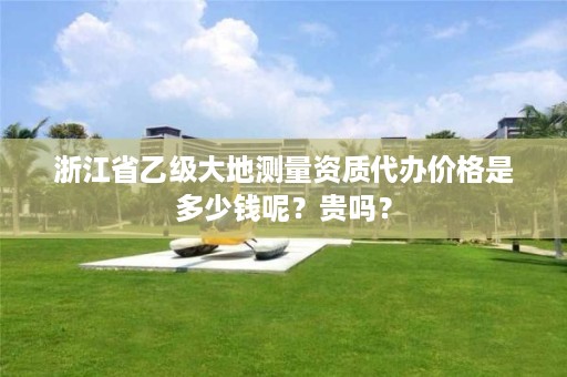 浙江省乙级大地测量资质代办价格是多少钱呢?贵吗?