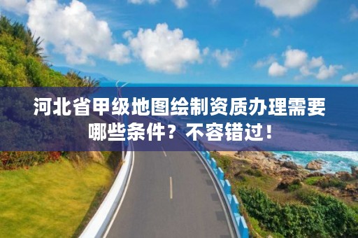 河北省甲级地图绘制资质办理需要哪些条件？不容错过！