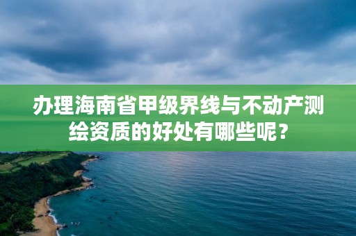 办理海南省甲级界线与不动产测绘资质的好处有哪些呢?