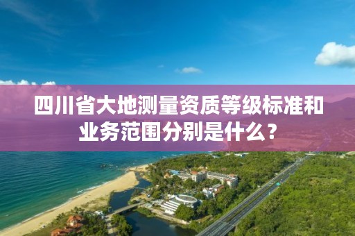 四川省大地测量资质等级标准和业务范围分别是什么?