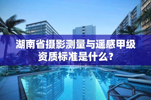 湖南省摄影测量与遥感甲级资质标准是什么?