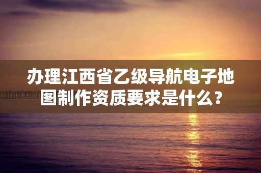 办理江西省乙级导航电子地图制作资质要求是什么?