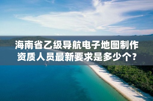 海南省乙级导航电子地图制作资质人员最新要求是多少个?