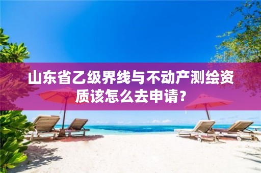 山东省乙级界线与不动产测绘资质该怎么去申请?