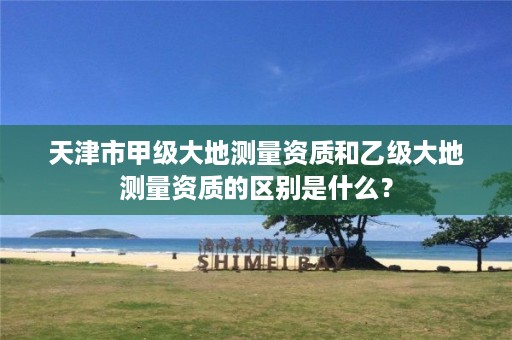 天津市甲级大地测量资质和乙级大地测量资质的区别是什么?