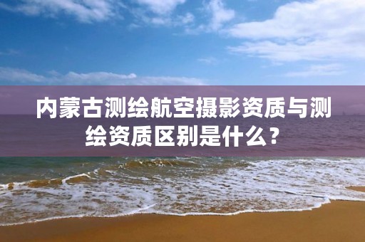 内蒙古测绘航空摄影资质与测绘资质区别是什么？
