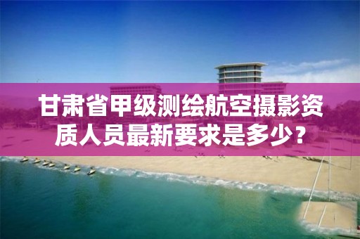 甘肃省甲级测绘航空摄影资质人员最新要求是多少?