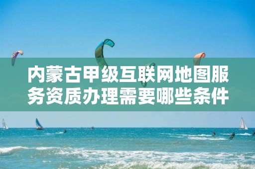 内蒙古甲级互联网地图服务资质办理需要哪些条件？