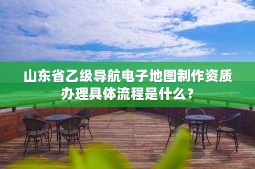 山东省乙级导航电子地图制作资质办理具体流程是什么?