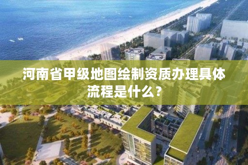 河南省甲级地图绘制资质办理具体流程是什么?