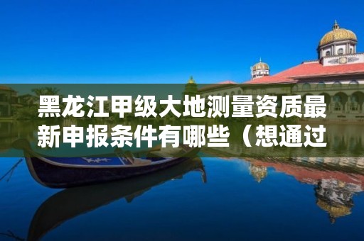 黑龙江甲级大地测量资质最新申报条件有哪些(想通过并不难)