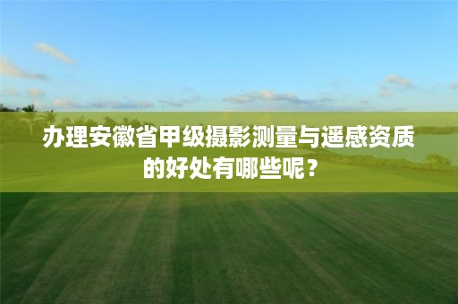 办理安徽省甲级摄影测量与遥感资质的好处有哪些呢？