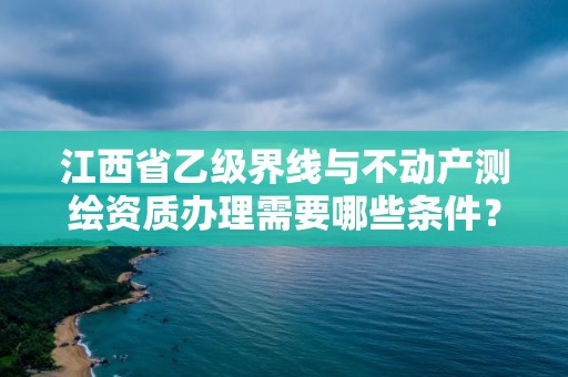 江西省乙级界线与不动产测绘资质办理需要哪些条件?