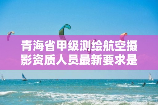 青海省甲级测绘航空摄影资质人员最新要求是多少？
