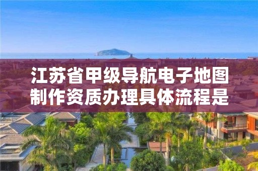 江苏省甲级导航电子地图制作资质办理具体流程是什么?