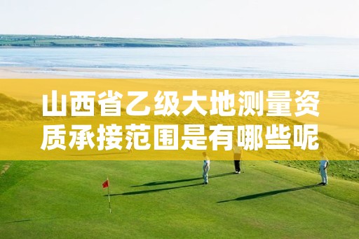 山西省乙级大地测量资质承接范围是有哪些呢？