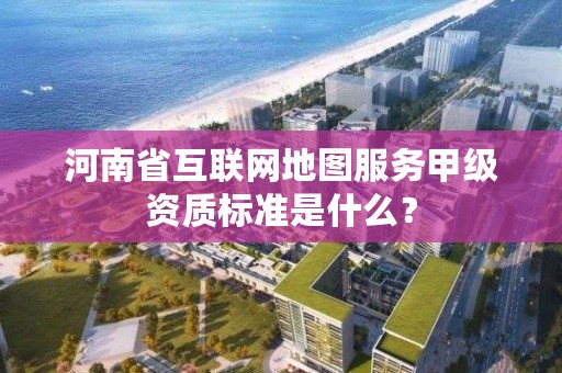 河南省互联网地图服务甲级资质标准是什么?