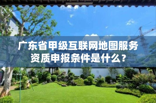 广东省甲级互联网地图服务资质申报条件是什么?