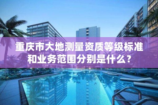 重庆市大地测量资质等级标准和业务范围分别是什么？
