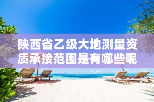 陕西省乙级大地测量资质承接范围是有哪些呢?