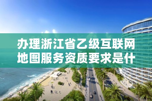 办理浙江省乙级互联网地图服务资质要求是什么?