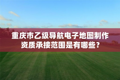 重庆市乙级导航电子地图制作资质承接范围是有哪些?