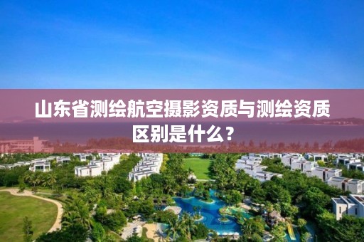 山东省测绘航空摄影资质与测绘资质区别是什么?