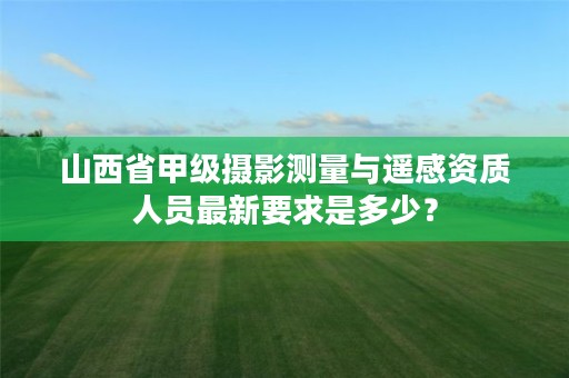 山西省甲级摄影测量与遥感资质人员最新要求是多少?