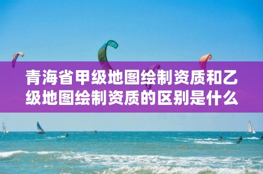 青海省甲级地图绘制资质和乙级地图绘制资质的区别是什么？