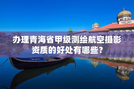 办理青海省甲级测绘航空摄影资质的好处有哪些?