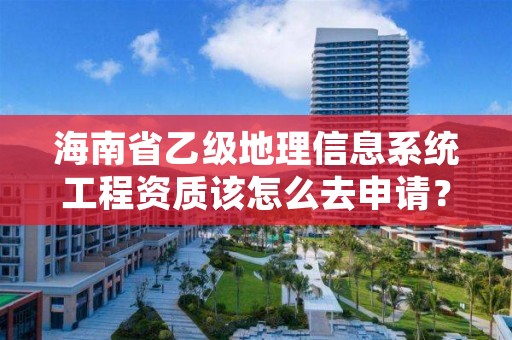 海南省乙级地理信息系统工程资质该怎么去申请?