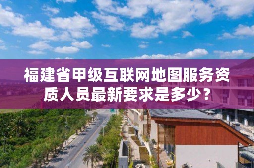 福建省甲级互联网地图服务资质人员最新要求是多少?