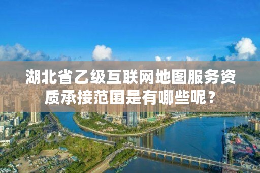 湖北省乙级互联网地图服务资质承接范围是有哪些呢?