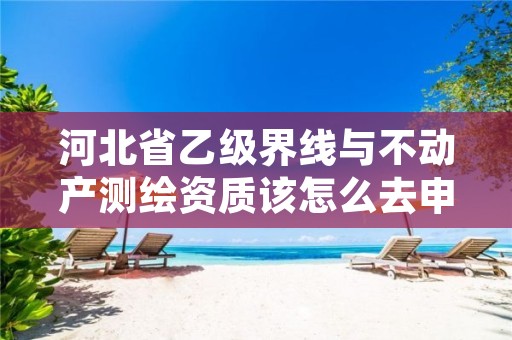 河北省乙级界线与不动产测绘资质该怎么去申请?