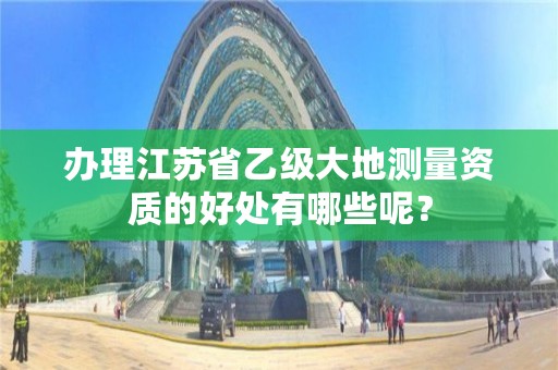 办理江苏省乙级大地测量资质的好处有哪些呢?