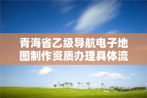 青海省乙级导航电子地图制作资质办理具体流程是什么？