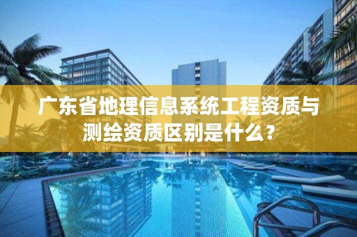广东省地理信息系统工程资质与测绘资质区别是什么?