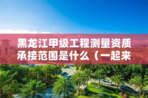 黑龙江甲级工程测量资质承接范围是什么(一起来看看吧)