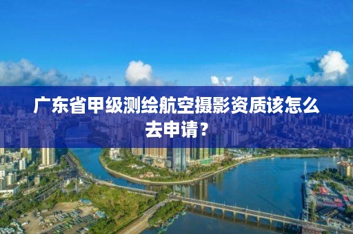 广东省甲级测绘航空摄影资质该怎么去申请?