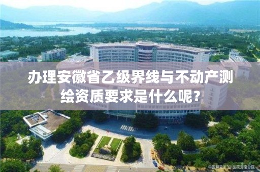办理安徽省乙级界线与不动产测绘资质要求是什么呢?